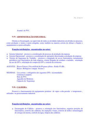 Fls. 22 de 31
Avental de PVC.
9.19.- ADIMINISTRAÇÃO INDUSTRIAL.
Orienta os Encarregado, na supervisão de todas as atividades industriais envolvidas no processo,
como produção e metas a serem atingidas, como também na maneira correta de efetuar a função e
equipamentos a serem utilizados.
Funções/atribuições encontradas no setor:
 Gerente Industrial – promove a coordenação de processo de produção da empresa.
 Gerente Operacional – promove a coordenação de operações direcionadas a produção da empresa.
 Técnico de Segurança do Trabalho – promove a integração de novos funcionários, treinamentos
periódicos com funcionários de toda empresa, oriente brigadas de combate a incêndio, orientação
de uso de EPI’s, solicitação de compra de EPI’s, controle de extintores.
AGENTES: Riscos Físicos ( Frio artificial de 09 graus célsius - Ruído 95 dB) .
Riscos Biológicos ( sangue bovino )
MEDIDAS: Uso correto e obrigatório dos seguintes EPI's recomendados
Uniforme Completo.
Bota de PVC.
Agasalho de Moletom.
Capacete de Segurança.
9.20.- CALDEIRA.
Promove o funcionamento do equipamento produtor de vapor a alta pressão e temperatura ,
utilizados no processamento industrial .
Funções/atribuições encontradas no setor:
 Encarregado de Caldeira – promove a orientação dos funcionários, organiza posições de
funcionários, controle das caldeiras, faz inspeções visuais, controle de lenha e armazenagem
do estoque da mesma, controle da água, limpeza das caldeiras.
 