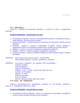 Fls. 24 de 31
9.22.- MECÂNICA.
Promove a aplicação da manutenção preventiva e corretiva em todos os equipamentos
industriais.
Funções/atribuições encontradas no setor:
 Encarregado de mecânica – promove a orientação dos funcionários, orientação de serviços a
serem realizados, fiscaliza serviços realizados.
 Líder de manutenção – distribui afazeres aos funcionários da manutenção e fiscaliza serviços
realizados.
 Eletricista – promove o concerto e manutenção de painéis, motores, máquinas e
equipamentos elétricos, faz instalação de fiação elétrica, medições de correntes elétricas.
 Mecânico – promove o concerto de máquinas e equipamentos industriais.
 Soldador – promove a solda em máquinas e equipamentos industriais.
 Auxiliar de mecânica –auxilia nos trabalhos realizados na sala de mecânica, limpa o ambiente
de trabalho.
AGENTES : Riscos Físicos (calor 38 graus célsius - Ruído 88 dB)
Riscos Químicos (graxas , solventes , lubrificantes , acetileno ) .
MEDIDAS : Uso correto e obrigatório dos seguintes EPI’s recomendados :-
Uniforme completo.
Bota de Segurança.
Capacete de Segurança .
Mangote - luva - avental , todos do tipo raspa de couro.
Lanterna de Emergência .
Mascara de solda.
Óculos de segurança .
Porta Ferramenta.
Protetor auricular do tipo plug e tipo concha.
9.23.- SALA DE MAQUINAS .
Promove o funcionamento dos equipamentos produtores de frio artificial , utilizado no
processo de manipulação industrial da carne.
Funções/atribuições encontradas no setor:
 Encarregado de Sala de Máquinas - promove a orientação dos funcionários, orientação de
serviços a serem realizados, fiscaliza serviços realizados.
 