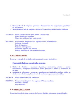Fls. 25 de 31
 Operador de sala de máquinas – promove o funcionamento dos equipamentos produtores
de frio artificial.
 Semi operador de sala de máquinas – auxilia no serviço do operador de sala de máquinas.
AGENTES : Riscos Físicos ( calor 37 graus célsius - ruído 92 dB)
Riscos Químicos ( Amonea )
Riscos de Acidentes ( gás a alta pressão )
MEDIDAS : Uso correto e obrigatório dos seguintes EPI’s recomendados:-
Uniforme Completo
Bota de Segurança.
Capacete de Segurança.
Respirador especial para amônia.
Protetor auricular do tipo concha e tipo plug.
9.24.- AMBULATÓRIO .
Promove a execução de atividades na área de curativos , aos funcionários.
Funções/atribuições encontradas no setor:
 Médico do Trabalho – examinar, diagnosticar funcionários, orientar e receitar
medicamentos, acompanhar tratamentos, visitas periódicas a fabrica e elaboração de
PCMSO.
 Atendente de enfermagem – promove o atendimento ao funcionário, auxilia o médico no
atendimento ambulatorial, e fornecimento de medicamento perante receita médica.
AGENTES : Riscos Biológicos (vírus , bactérias )
MEDIDAS : Uso correto e obrigatório dos seguintes EPI's recomendados.
Uniforme Completo
Luva Cirúrgica .
9.25.- INSPEÇÃO FEDERAL.
Promove a inspeção de todas as carnes dos bovinos abatidos, antes da sua comercialização .
 