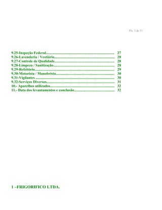 Fls. 3 de 31
9.25-Inspeção Federal........................................................................ 27
9.26-Lavenderia / Vestiário................................................................ 28
9.27-Controle de Qualidade............................................................... 28
9.28-Limpeza / Sanitização................................................................. 28
9.29-Refeitório.................................................................................... 29
9.30-Motorista / Manobrista.............................................................. 30
9.31-Vigilantes ................................................................................... 30
9.32-Serviços Diversos........................................................................ 31
10.- Aparelhos utilizados.................................................................... 32
11.- Data dos levantamentos e conclusão........................................... 32
1 –FRIGORIFICO LTDA.
 