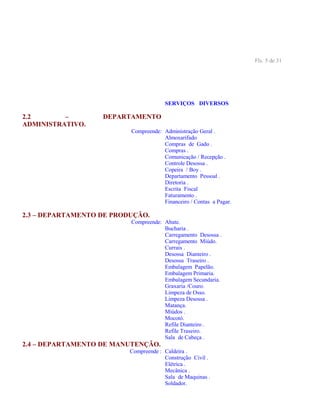 Fls. 5 de 31
SERVIÇOS DIVERSOS
2.2 – DEPARTAMENTO
ADMINISTRATIVO.
Compreende: Administração Geral .
Almoxarifado
Compras de Gado .
Compras .
Comunicação / Recepção .
Controle Desossa .
Copeira / Boy .
Departamento Pessoal .
Diretoria .
Escrita Fiscal
Faturamento .
Financeiro / Contas a Pagar.
2.3 – DEPARTAMENTO DE PRODUÇÃO.
Compreende: Abate.
Bucharia .
Carregamento Desossa .
Carregamento Miúdo.
Currais .
Desossa Dianteiro .
Desossa Traseiro .
Embalagem Papelão.
Embalagem Primaria.
Embalagem Secundaria.
Graxaria /Couro.
Limpeza de Osso.
Limpeza Desossa .
Matança.
Miúdos .
Mocotó.
Refile Dianteiro .
Refile Traseiro.
Sala de Cabeça .
2.4 – DEPARTAMENTO DE MANUTENÇÃO.
Compreende : Caldeira .
Construção Civil .
Elétrica .
Mecânica .
Sala de Maquinas .
Soldador.
 