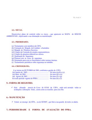 Fls. 8 de 31
4.2.- METAS.
Desenvolver plano de controle sobre os riscos , que aparecem no MAPA de RISCOS
AMBIENTAIS , objetivando a sua eliminação ou neutralização.
4.3.- PRIORIDADES.
(a) Treinamento com membros da CIPA.
(b) Formação de Brigada de Combate a Incêndios
(c) Brigada de Primeiros Socorros.
(d) Criação da Comissão de estudos ergonométricos.
(e) Criação de ginastica elaboral nos setores.
(f) Sinalização de Segurança.
(g) Pinturas com as cores de segurança.
(h) Orientação para com os funcionários sobre normas internas.
(i) Treinamentos periódicos sobre segurança no trabalho.
4.4.- CRONOGRAMA.
A se iniciar em OUTUBRO de 2001, conforme a gestão da CIPA.
Até Janeiro de 2002.............................................. Os itens (a),(b) e (c)
Até Maio de 2001................................................. Os itens (d) e (e)
Até Agosto de 2001.............................................. Os itens (f) e (g)
Em todo período vigente do PPRA........................ Os itens (h) e (i)
5.- FORMA DE REGISTRO.
 Será efetuado através do Livro de ATAS da CIPA , onde será anotado todas as
avaliações e alterações feitas , assim como as reuniões para esse fim.
6.- MANUTENÇÃO
 Estará ao encargo da CIPA , ou do SESMT , que fará a sua guarda de todos os dados.
7.- PERIODICIDADE E FORMA DE AVALIAÇÃO DO PPRA.
 