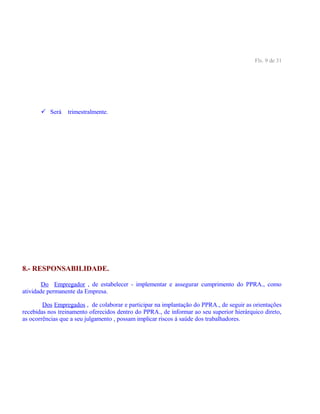Fls. 9 de 31
 Será trimestralmente.
8.- RESPONSABILIDADE.
Do Empregador , de estabelecer - implementar e assegurar cumprimento do PPRA., como
atividade permanente da Empresa.
Dos Empregados , de colaborar e participar na implantação do PPRA., de seguir as orientações
recebidas nos treinamento oferecidos dentro do PPRA., de informar ao seu superior hierárquico direto,
as ocorrências que a seu julgamento , possam implicar riscos á saúde dos trabalhadores.
 