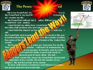 The PowerPointRanger Creed
This is my PowerPoint. There are many like it but mine is 97.
My PowerPoint is my best friend. It is my life. I must master it
as I master my life.
My PowerPoint without me is useless. Without my
PowerPoint, I am useless.
I must format my slides true. I must brief them better than
the other staff sections who are trying to out brief me.
I must brief the impact on the CINC before he asks me. I
will.
My PowerPoint and myself know that what counts in this war
is not the information. We know that it is the number of slides,
the colors of the highlights, and the format of the bullets that
counts.
My PowerPoint is human, even as I, because it is my life.
Thus I will learn it as a brother. I will learn its weaknesses, its
strengths, its fonts, its accessories, its formats, and its colors.
I will keep my PowerPoint slides current and ready to
brief. We will become part of each other. We will…
Before God I swear this creed. My PowerPoint and myself
are defenders of my country. We are the masters of our
subject. We are the saviors of my career.
So be it, until victory is America's and there is no enemy,
but peace (and the next exercise)!
 