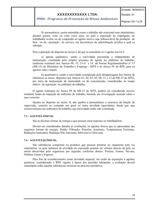 Emissão: 06/06/2012

                            XXXXXXXXXXXX LTDA.                                        Revisão: 01
          PPRA - Programa de Prevenção de Riscos Ambientais.
                                                                                      Páginas: De 1 a 25



               II- permanência, assim entendida como o trabalho não ocasional nem intermitente,
       durante quinze, vinte ou vinte cinco anos, no qual a exposição do empregado, do
       trabalhador avulso ou do cooperado ao agente nocivo seja indissociável da produção do
       bem ou da prestação do serviço, em decorrência da subordinação jurídica a qual se
       submete.

       Para a apuração do disposto no inciso I, há que se considerar se o agente nocivo é:
              a) apenas qualitativo, sendo a nocividade presumida e independente de
       mensuração, constatada pela simples presença do agente no ambiente de trabalho,
       conforme constante nos Anexos 06, 13, 13-A e 14 da Norma Regulamentadora nº 15
       (NR-15) do Ministério do Trabalho e Emprego - MTE e no Anexo IV do RPS, para os
       agentes iodo e níquel;
               b) quantitativo, sendo a nocividade considerada pela ultrapassagem dos limites de
       tolerância ou doses, dispostos nos Anexos 01, 02, 03, 05, 08, 11 e 12 da NR-15 do MTE,
       por meio da mensuração da intensidade ou da concentração, consideradas no tempo
       efetivo da exposição no ambiente de trabalho.

       O agente constante no Anexo 09 da NR-15 do MTE, poderá ser considerado nocivo,
mediante laudo de inspeção do ambiente de trabalho, baseado em investigação acurada sobre o
caso concreto.
        Quanto ao disposto no inciso II, não quebra a permanência o exercício de função de
supervisão, controle ou comando em geral ou outra atividade equivalente, desde que seja
exclusivamente em ambientes de trabalho cuja nocividade tenha sido constatada.

7.3 – AGENTES FÍSICOS.
       São as diversas formas de energia a que possam estar expostas os trabalhadores.
       Devem ser considerados durante as avaliações, os agentes físicos que se apresentam nas
seguintes formas de energia: Ruído; Vibração; Pressões Anormais; Temperaturas Extremas;
Radiações Ionizantes; Radiação Não Ionizante; Infra-som e Ultra-som.

7.4 – AGENTES QUÍMICOS.
        São substâncias compostas ou produtos que possam penetrar no organismo pela via
respiratória, ou pela natureza da atividade de exposição possam ter contato através da pele ou
serem absorvidos pelo organismo por ingestão, conforme abaixo: Poeiras; Fumos; Névoas;
Neblina; Gases e Vapores.
       Para fins de reconhecimento como atividade especial, em razão da exposição a agentes
químicos, considerando o RPS vigente à época dos períodos laborados, a avaliação deverá
contemplar todas aquelas substâncias existente no processo produtivo.




                                                                                               10
 