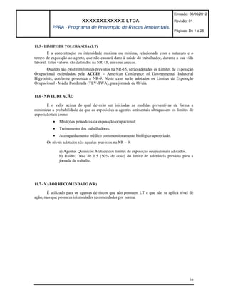 Emissão: 06/06/2012

                            XXXXXXXXXXXX LTDA.                                    Revisão: 01
          PPRA - Programa de Prevenção de Riscos Ambientais.
                                                                                  Páginas: De 1 a 25



11.5 - LIMITE DE TOLERANCIA (LT)
        É a concentração ou intensidade máxima ou mínima, relacionada com a natureza e o
tempo de exposição ao agente, que não causará dano à saúde do trabalhador, durante a sua vida
laboral. Estes valores são definidos na NR-15, em seus anexos.
       Quando não existirem limites previstos na NR-15, serão adotados os Limites de Exposição
Ocupacional estipulados pela ACGIH - American Conference of Governmental Industrial
Higyenists, conforme preconiza a NR-9. Neste caso serão adotados os Limites de Exposição
Ocupacional - Média Ponderada (TLV-TWA), para jornada de 8h/dia.


11.6 - NIVEL DE AÇÃO

       É o valor acima do qual deverão ser iniciadas as medidas preventivas de forma a
minimizar a probabilidade de que as exposições a agentes ambientais ultrapassem os limites de
exposição tais como:
              Medições periódicas da exposição ocupacional;
              Treinamento dos trabalhadores;
              Acompanhamento médico com monitoramento biológico apropriado.
       Os níveis adotados são aqueles previstos na NR – 9:

               a) Agentes Químicos: Metade dos limites de exposição ocupacionais adotados.
               b) Ruído: Dose de 0.5 (50% de dose) do limite de tolerância previsto para a
               jornada de trabalho.




11.7 - VALOR RECOMENDADO (VR)

       É utilizado para os agentes de riscos que não possuem LT e que não se aplica nível de
ação, mas que possuem intensidades recomendadas por norma.




                                                                                           16
 