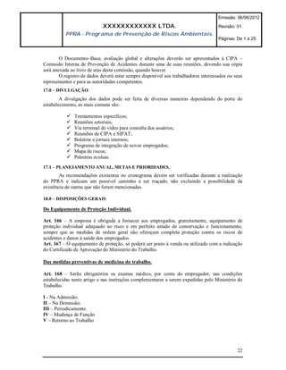 Emissão: 06/06/2012

                             XXXXXXXXXXXX LTDA.                                      Revisão: 01
          PPRA - Programa de Prevenção de Riscos Ambientais.
                                                                                     Páginas: De 1 a 25



        O Documento–Base, avaliação global e alterações deverão ser apresentados à CIPA –
Comissão Interna de Prevenção de Acidentes durante uma de suas reuniões, devendo sua cópia
será anexada ao livro de atas desta comissão, quando houver.
        O registro de dados deverá estar sempre disponível aos trabalhadores interessados ou seus
representantes e para as autoridades competentes.
17.0 – DIVULGAÇÃO.
        A divulgação dos dados pode ser feita de diversas maneiras dependendo do porte do
estabelecimento, as mais comuns são:

              Treinamentos específicos;
              Reuniões setoriais;
              Via terminal de vídeo para consulta dos usuários;
              Reuniões de CIPA e SIPAT;
              Boletins e jornais internos;
              Programa de integração de novos empregados;
              Mapa de riscos;
              Palestras avulsas.
17.1 – PLANEJAMENTO ANUAL, METAS E PRIORIDADES.
        As recomendações existentes no cronograma devem ser verificadas durante a realização
do PPRA e indicam um possível caminho a ser traçado, não excluindo a possibilidade da
existência de outras que não foram mencionadas.

18.0 – DISPOSIÇÕES GERAIS

Do Equipamento de Proteção Individual.

Art. 166 – A empresa é obrigada a fornecer aos empregados, gratuitamente, equipamento de
proteção individual adequado ao risco e em perfeito estado de conservação e funcionamento,
sempre que as medidas de ordem geral não ofereçam completa proteção contra os riscos de
acidentes e danos à saúde dos empregados.
Art. 167 – O equipamento de proteção, só poderá ser posto à venda ou utilizado com a indicação
do Certificado de Aprovação do Ministério do Trabalho.

Das medidas preventivas de medicina do trabalho.

Art. 168 – Serão obrigatórios os exames médico, por conta do empregador, nas condições
estabelecidas neste artigo e nas instruções complementares a serem expedidas pelo Ministério do
Trabalho.

I - Na Admissão;
II – Na Demissão;
III – Periodicamente.
IV – Mudança de Função
V – Retorno ao Trabalho




                                                                                              22
 