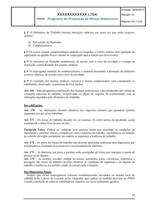 Emissão: 06/06/2012

                             XXXXXXXXXXXX LTDA.                                       Revisão: 01
           PPRA - Programa de Prevenção de Riscos Ambientais.
                                                                                      Páginas: De 1 a 25



§ 1º O Ministério do Trabalho baixará instruções relativas aos casos em que serão exigíveis
exames:

   a) Por ocasião da Demissão;
   b) Complementares.

§ 2º Os outros exames complementares poderão ser exigidos, a critério médico, para apuração da
capacidade ou aptidão física e mental do empregado para a função que deva exercer.

§ 3º O ministério do Trabalho estabelecerá, de acordo com o risco da atividade e o tempo de
exposição, a periodicidade dos exames médicos.

§ 4º O empregador manterá, no estabelecimento, o material necessário à prestação de primeiros
socorros médicos, de acordo com o risco de atividade.

§ 5º O resultado dos exames médicos, inclusive o exame complementar, será comunicado ao
trabalhador, observados os preceitos da ética medica.

Art. 169 – Será obrigatória a notificação das doenças profissionais e das produzidas em virtude de
condições especiais de trabalho, comprovadas ou objeto de suspeita, de conformidade com as
instruções expedidas pelo Ministério do Trabalho.

Das edificações.
Art. 170 – As edificações deverão obedecer aos requisitos técnicos que garantam perfeita
segurança aos que nelas trabalhem.

Art. 171 – Os locais de trabalho deverão ter, no mínimo, 03 (três) metros de pé-direito, assim
considerada a altura livre do piso ao teto.

Parágrafo Único. Poderá ser reduzido esse mínimo desde que atendidas às condições de
iluminação e conforto térmico compatíveis com a natureza do trabalho, sujeitando-se tal redução
ao controle do órgão competente em matéria se segurança e medicina do trabalho.

Art. 172 – Os pisos dos locais de trabalho não deverão apresentar saliências nem depressões que
prejudiquem a circulação de pessoas ou a movimentação de materiais.

Art. 173 – As aberturas nos pisos e paredes serão protegidas de forma que impeçam a queda de
pessoas ou de objetos.
Art. 174 – As paredes, escadas, rampas de acesso, passarelas, pisos, corredores, coberturas e
passagens dos locais de trabalho deverão obedecer às condições de segurança e de higiene do
trabalho e manter-se em perfeito estado de conservação e limpeza.

Das Disposições Finais.
– Sempre que vários empregadores realizem simultaneamente atividades no mesmo local de
trabalho terão o dever de executar ações integradas para aplicar as medidas previstas no PPRA
visando à proteção de todos os trabalhadores expostos aos riscos ambientais gerados.



                                                                                               23
 