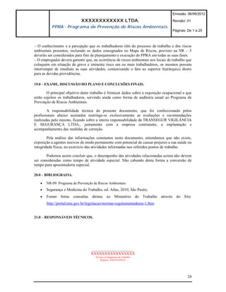 Emissão: 06/06/2012

                            XXXXXXXXXXXX LTDA.                                       Revisão: 01
          PPRA - Programa de Prevenção de Riscos Ambientais.
                                                                                     Páginas: De 1 a 25



– O conhecimento e a percepção que os trabalhadores têm do processo de trabalho e dos riscos
ambientais presentes, incluindo os dados consignados no Mapa de Riscos, previsto na NR – 5
deverão ser considerados para fins de planejamento e execução do PPRA em todas as suas fases.
– O empregador deverá garantir que, na ocorrência de riscos ambientais nos locais de trabalho que
coloquem em situação de grave e iminente risco um ou mais trabalhadores, os mesmos possam
interromper de imediato as suas atividades, comunicando o fato ao superior hierárquico direto
para as devidas providências.

19.0 – EXAME, DISCUSSÃO DO PLANO E CONCLUSÕES FINAIS.

        O principal objetivo deste trabalho é fornecer dados sobre a exposição ocupacional a que
estão sujeitos os trabalhadores, servindo ainda como forma de auditoria anual ao Programa de
Prevenção de Riscos Ambientais.

        A responsabilidade técnica do presente documento, que foi confeccionado pelos
profissionais abaixo assinados restringe-se exclusivamente as avaliações e recomendações
realizadas pelo mesmo, ficando sobre a inteira responsabilidade da TRANSEGUR VIGILÂNCIA
E SEGURANÇA LTDA., juntamente com a empresa contratante, a implantação e
acompanhamento das medidas de correção.

        Pela análise das informações constantes neste documento, entendemos que não existe,
exposição a agentes nocivos de modo permanente com potencial de causar prejuízo a sua saúde ou
integridade física, no exercício das atividades informadas nos referidos postos de trabalho.

       Podemos assim concluir que, o desempenho das atividades relacionadas acima não devem
ser consideradas como tempo de atividade especial. Não cabendo desta forma a conversão de
tempo para aposentadoria especial.

20.0 – BIBLIOGRAFIA.

      NR-09: Programa de Prevenção de Riscos Ambientais.
      Segurança e Medicina do Trabalho, ed. Atlas, 2010, São Paulo;
      Foram feitas consultas diretas ao Ministério do Trabalho através do Site:
       http://portal.mte.gov.br/legislacao/normas-regulamentadoras-1.htm.


21.0 – RESPONSÁVEIS TÉCNICOS.




                                  ______________________
                                  XXXXXXXXXXXXXXXX
                                     Técnico em Segurança do Trabalho
                                         Registro: XXXXXXXXX




                                                                                              24
 