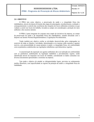 Emissão: 06/06/2012

                             XXXXXXXXXXXX LTDA.                                       Revisão: 01
           PPRA - Programa de Prevenção de Riscos Ambientais.
                                                                                      Páginas: De 1 a 25



2.0 - OBJETIVO
        O PPRA tem como objetivo, a preservação da saúde e a integridade física dos
trabalhadores, através do desenvolvimento das etapas de antecipação, reconhecimento, avaliação e
consequentemente o controle das ocorrências das situações de riscos ambientais existentes ou que
venham a existir nos locais de trabalho, levando-se sempre em consideração a proteção do meio
ambiente e dos recursos naturais.

       O PPRA é parte integrante do conjunto mais amplo de iniciativas da empresa, no campo
da preservação da saúde e da integridade física dos trabalhadores, estando articulado com o
disposto nas demais Normas Regulamentadoras e Legislações Previdenciárias.

        Tendo também por objetivo avaliar as atividades desenvolvidas pelos empregados no
exercício de todas as funções e atividades, determinando se as mesmas estão expostas a agentes
nocivos, com potencialidade de causar prejuízo à saúde e a integridade física, em conformidade
com os parâmetros estabelecidos nas legislações trabalhistas e previdenciárias vigentes.

        A caracterização da exposição aos agentes ambientais deve ser realizada em conformidade
com os parâmetros estabelecidos na legislação trabalhista e previdenciária vigente; sendo
identificada através de inspeções nos locais de trabalho, considerando os dados constantes nos
diversos documentos apresentados e existentes na empresa.

        Tem ainda o objetivo de atender as obrigatoriedades legais, previstas no ordenamento
jurídico Brasileiro, com especificidade ao registro da proteção da saúde e a integridade física do
trabalhador.




                                                                                                6
 