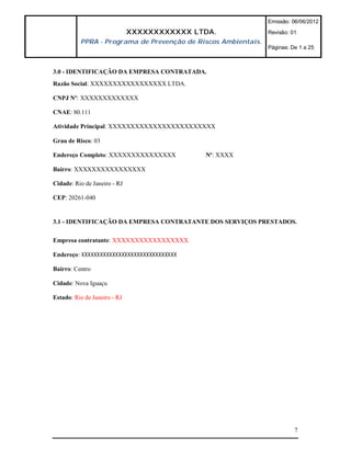 Emissão: 06/06/2012

                              XXXXXXXXXXXX LTDA.               Revisão: 01
          PPRA - Programa de Prevenção de Riscos Ambientais.
                                                               Páginas: De 1 a 25



3.0 - IDENTIFICAÇÃO DA EMPRESA CONTRATADA.
Razão Social: XXXXXXXXXXXXXXXXX LTDA.

CNPJ Nº: XXXXXXXXXXXXX

CNAE: 80.111

Atividade Principal: XXXXXXXXXXXXXXXXXXXXXXXX

Grau de Risco: 03

Endereço Completo: XXXXXXXXXXXXXXX           Nº: XXXX

Bairro: XXXXXXXXXXXXXXXX

Cidade: Rio de Janeiro - RJ

CEP: 20261-040


3.1 - IDENTIFICAÇÃO DA EMPRESA CONTRATANTE DOS SERVIÇOS PRESTADOS.

Empresa contratante: XXXXXXXXXXXXXXXXX

Endereço: XXXXXXXXXXXXXXXXXXXXXXXXXXXXXXX

Bairro: Centro

Cidade: Nova Iguaçu

Estado: Rio de Janeiro - RJ




                                                                         7
 