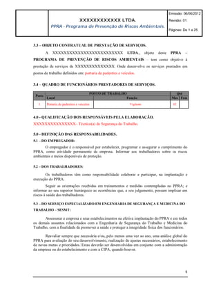 Emissão: 06/06/2012

                                 XXXXXXXXXXXX LTDA.                                        Revisão: 01
             PPRA - Programa de Prevenção de Riscos Ambientais.
                                                                                           Páginas: De 1 a 25



3.3 – OBJETO CONTRATUAL DE PRESTAÇÃO DE SERVIÇOS.
         A   XXXXXXXXXXXXXXXXXXXXXXXXX                      LTDA.,        objeto   deste    PPRA     –
PROGRAMA DE PREVENÇÃO DE RISCOS AMBIENTAIS – tem como objetivo à
prestação de serviços de XXXXXXXXXXXXXX. Onde desenvolve os serviços prestados em
postos de trabalho definidos em: portaria de pedestres e veículos.

3.4 – QUADRO DE FUNCIONÁRIOS PRESTADORES DE SERVIÇOS.

                                        POSTO DE TRABALHO                                     Qtd
 Posto
         Local                                           Função                             Mas Fem
   1     Portaria de pedestres e veículos                     Vigilante                      02



4.0 - QUALIFICAÇÃO DOS RESPONSÁVEIS PELA ELABORAÇÃO.
XXXXXXXXXXXXXXX– Técnico(a) de Segurança do Trabalho.

5.0 - DEFINIÇÃO DAS RESPONSABILIDADES.
5.1 – DO EMPREGADOR:
       O empregador é o responsável por estabelecer, programar e assegurar o cumprimento do
PPRA, como atividade permanente da empresa. Informar aos trabalhadores sobre os riscos
ambientais e meios disponíveis de proteção.

5.2 – DOS TRABALHADORES:

       Os trabalhadores têm como responsabilidade colaborar e participar, na implantação e
execução do PPRA.
        Seguir as orientações recebidas em treinamentos e medidas contempladas no PPRA; e
informar ao seu superior hierárquico as ocorrências que, a seu julgamento, possam implicar em
riscos à saúde dos trabalhadores.

5.3 – DO SERVIÇO ESPECIALIZADO EM ENGENHARIA DE SEGURANÇA E MEDICINA DO
TRABALHO – SESMT:

       Assessorar a empresa e seus estabelecimentos na efetiva implantação do PPRA e em todos
os demais assuntos relacionados com a Engenharia de Segurança do Trabalho e Medicina do
Trabalho, com a finalidade de promover a saúde e proteger a integridade física dos funcionários.

       Reavaliar sempre que necessária e/ou, pelo menos uma vez ao ano, uma análise global do
PPRA para avaliação do seu desenvolvimento, realização de ajustes necessários, estabelecimento
de novas metas e prioridades. Estas deverão ser desenvolvidas em conjunto com a administração
da empresa ou do estabelecimento e com a CIPA, quando houver.




                                                                                                     8
 