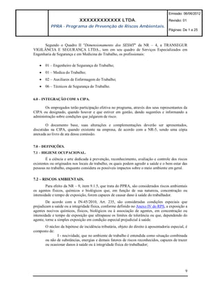 Emissão: 06/06/2012

                             XXXXXXXXXXXX LTDA.                                       Revisão: 01
           PPRA - Programa de Prevenção de Riscos Ambientais.
                                                                                      Páginas: De 1 a 25



      Segundo o Quadro II "Dimensionamento dos SESMT" da NR – 4, a TRANSEGUR
VIGILÂNCIA E SEGURANÇA LTDA., tem em seu quadro de Serviços Especializados em
Engenharia de Segurança e em Medicina do Trabalho, os profissionais:

      01 – Engenheiro de Segurança do Trabalho;
      01 – Medica do Trabalho;
      02 – Auxiliares de Enfermagem do Trabalho;
      06 – Técnicos de Segurança do Trabalho.


6.0 – INTEGRAÇÃO COM A CIPA.

       Os empregados terão participação efetiva no programa, através dos seus representantes da
CIPA ou designado, quando houver e que estiver em gestão, dando sugestões e informando a
administração sobre condições que julgarem de risco.

        O documento base, suas alterações e complementações deverão ser apresentados,
discutidas na CIPA, quando existente na empresa, de acordo com a NR-5, sendo uma cópia
anexada ao livro de ata dessa comissão.


7.0 – DEFINIÇÕES.
7.1 – HIGIENE OCUPACIONAL.
        É a ciência e arte dedicada à prevenção, reconhecimento, avaliação e controle dos riscos
existentes ou originados nos locais de trabalho, os quais podem agredir a saúde e o bem estar das
pessoas no trabalho, enquanto considera os possíveis impactos sobre o meio ambiente em geral.

7.2 – RISCOS AMBIENTAIS.
        Para efeito da NR – 9, item 9.1.5, que trata do PPRA, são considerados riscos ambientais
os agentes físicos, químicos e biológicos que, em função de sua natureza, concentração ou
intensidade e tempo de exposição, forem capazes de causar dano à saúde do trabalhador.
        De acordo com a IN-45/2010, Art. 235, são consideradas condições especiais que
prejudicam a saúde ou a integridade física, conforme definido no Anexo IV do RPS, a exposição a
agentes nocivos químicos, físicos, biológicos ou à associação de agentes, em concentração ou
intensidade e tempo de exposição que ultrapasse os limites de tolerância ou que, dependendo do
agente, torne a simples exposição em condição especial prejudicial à saúde.
      O núcleo da hipótese de incidência tributária, objeto do direito à aposentadoria especial, é
composto de:
             I - nocividade, que no ambiente de trabalho é entendida como situação combinada
      ou não de substâncias, energias e demais fatores de riscos reconhecidos, capazes de trazer
      ou ocasionar danos à saúde ou à integridade física do trabalhador;




                                                                                                9
 