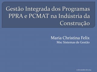 Gestão Integrada dos Programas
PPRA e PCMAT na Indústria da
Construção
Maria Christina Felix
Msc Sistemas de Gestão
17 de outubro de 2014
 