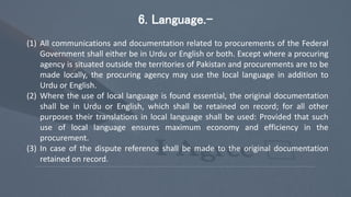 6. Language.-
(1) All communications and documentation related to procurements of the Federal
Government shall either be in Urdu or English or both. Except where a procuring
agency is situated outside the territories of Pakistan and procurements are to be
made locally, the procuring agency may use the local language in addition to
Urdu or English.
(2) Where the use of local language is found essential, the original documentation
shall be in Urdu or English, which shall be retained on record; for all other
purposes their translations in local language shall be used: Provided that such
use of local language ensures maximum economy and efficiency in the
procurement.
(3) In case of the dispute reference shall be made to the original documentation
retained on record.
 