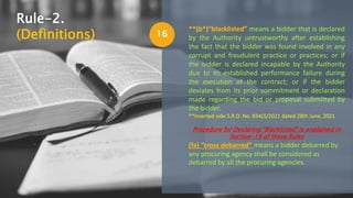 16
**(b*)“blacklisted” means a bidder that is declared
by the Authority untrustworthy after establishing
the fact that the bidder was found involved in any
corrupt and fraudulent practice or practices; or if
the bidder is declared incapable by the Authority
due to its established performance failure during
the execution of the contract; or if the bidder
deviates from its prior commitment or declaration
made regarding the bid or proposal submitted by
the bidder.
**Inserted vide S.R.O. No. 834(I)/2021 dated 28th June, 2021
Procedure for Declaring “Blacklisted” is explained in
Section-19 of these Rules
(fa) “cross debarred” means a bidder debarred by
any procuring agency shall be considered as
debarred by all the procuring agencies.
Rule-2.
(Definitions)
 