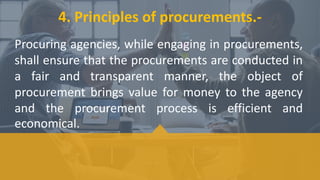 Procuring agencies, while engaging in procurements,
shall ensure that the procurements are conducted in
a fair and transparent manner, the object of
procurement brings value for money to the agency
and the procurement process is efficient and
economical.
4. Principles of procurements.-
 