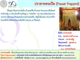ปราสาทพระปืด [Prasat Praperd]
            ตั้งอยู่ภายในปราสาทแก้ว บ้านพระปืด ตาบลแร่ อาเภอเขวาสินรินทร์
ก่ อ ด้ ว ยอิ ฐ ภายในเป็ น ที่ ป ระดิ ษ ฐาน “พระปื ด ” สภาพแวดล้ อ มโดยรอบ
ปราสาท มีลักษณะเป็นชุมชนโบราณบ้านพระปืด มีคูน้าล้อมรอบ ห่างจากที่ว่า
อาเภอไปทางทิศตะวันออกเฉียงใต้ ประมาณ ๕ กิโลเมตร



                                                                                     ชืออื่น ปราสาทแก้ว
                                                                                       ่
                                                                                     อายุ :: พุทธศตวรรษที่ ๒๓-๒๔
                                                                                     ประเภท :: ปราสาทอิฐ
                                                                                     วัตถุประสงค์ :: พุทธสถาน
                                                                                     ทิศทางการวางตัว
                                                                                         :: ๖.๘ องศาตะวันออก
ปราสาทพระปืด :: ขึนทะเบียนและประกาศในราชกิจจานุเบกษา :: เล่มที่ ๑๑๙ ตอนพิเศษ ๑๑๗ง. เมือ ๒๙ พฤศจิกายน ๒๕๔๕
                  ้                                                                     ่
โครงการ (๕๔๐๙๐๑๗๘) :: สนับสนุนโดย สานักงานส่งเสริมสังคมแห่งการเรียนรูและคุณภาพเยาวชน (สสค.) :: www.QLF.or.th
                                                                     ้
ผูรับผิดชอบโครงการ :: นายศักดิอนันต์ อนันตสุข E-mail :: anantasook@gmail.com ศึกษาเพิมเติมที่ www.anantasook.com
  ้                           ์                                                      ่
 