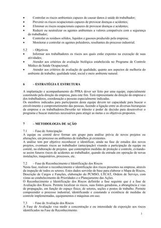 3
• Controlar os riscos ambientais capazes de causar danos à saúde do trabalhador;
• Prevenir os riscos ocupacionais capazes de provocar doenças e acidentes;
• Eliminar os riscos ocupacionais capazes de provocar doenças e acidentes;
• Reduzir ou neutralizar os agentes ambientais a valores compatíveis com a segurança
do trabalhador;
• Controlar os resíduos sólidos, líquidos e gasosos produzido pela empresa;
• Monitorar e controlar os agentes poluidores, resultantes do processo industrial.
5.2 – Objetivos
• Informar aos trabalhadores os riscos aos quais estão expostos na execução de suas
atividades;
• Atender aos critérios de avaliação biológica estabelecida no Programa de Controle
Médico de Saúde Ocupacional;
• Atender aos critérios de avaliação de qualidade, quanto aos aspectos de melhoria do
ambiente de trabalho, qualidade total, social e meio ambiente natural.
6 – ESTRATÉGIA E ESTRUTURA
A implantação e acompanhamento do PPRA dever ser feito por uma equipe, especialmente
constituído pela direção da empresa, para este fim. Terá representante da direção da empresa e
dos trabalhadores, coordenação e pessoas especialmente indicadas.
Os membros indicados para participarem desta equipe devem ter capacidade para buscar o
envolvimento e comprometimento das pessoas, fazendo a ligação entre as diversas hierarquias
da empresa e os trabalhadores.Deverão ter trânsito e poder de decisão para desenvolver o
programa e buscar materiais necessários para atingir as metas e os objetivos propostos.
7 – METODOLOGIA DE AÇÃO
7.1 – Fase de Antecipação
A equipe ou comitê deve formar um grupo para análise prévia de novos projetos ou
alterações, em processo ou ambientes de trabalhos já existentes.
A análise tem por objetivo reconhecer e identificar, ainda na fase de estudos dos novos
projetos, eventuais riscos ao trabalhador (antecipação) visando a participação da equipe ou
comitê, na elaboração de projetos que contemplem medidas de proteção e controle, evitando-
se assim futuros riscos de acidentes ao trabalhador, quando da entrada em operação de novas
instalações, maquinários, processos, etc.
7.2 – Fase de Reconhecimento e Identificação dos Riscos
Nesta fase, realizar o reconhecimento e identificação dos riscos presentes na empresa, através
da inspeção de todos os setores. Estes dados servirão de base para elaborar o Mapa de Riscos,
Descrição de Cargos e Funções, elaboração do PCMSO, LTCAT, Ordem de Serviço, com
vistas ao estabelecimento de Prioridades e o Planejamento das Ações.
O Reconhecimento e Identificação dos Riscos definirão a fase seguinte que é a fase de
Avaliação dos Riscos. Permite localizar os riscos, suas fontes geradoras, a abrangência e vias
de propagação, em função do espaço físico, de setores, seções e postos de trabalho. Permite
compreender o processo industrial, identificando e constando a existência de medidas de
controle implementadas, equipamentos e máquinas em uso.
7.3 – Fase de Avaliação dos Riscos
A Fase de Avaliação visa medir a concentração e ou intensidade da exposição aos riscos
identificados na Fase de Reconhecimento.
 