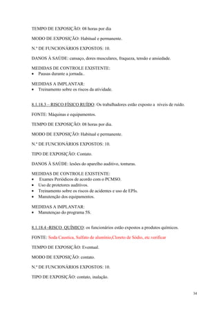 34
TEMPO DE EXPOSIÇÃO: 08 horas por dia
MODO DE EXPOSIÇÃO: Habitual e permanente.
N.º DE FUNCIONÁRIOS EXPOSTOS: 10.
DANOS À SAÚDE: cansaço, dores musculares, fraqueza, tensão e ansiedade.
MEDIDAS DE CONTROLE EXISTENTE:
• Pausas durante a jornada..
MEDIDAS A IMPLANTAR:
• Treinamento sobre os riscos da atividade.
8.1.18.3 – RISCO FÍSICO RUÍDO: Os trabalhadores estão exposto a níveis de ruído.
FONTE: Máquinas e equipamentos.
TEMPO DE EXPOSIÇÃO: 08 horas por dia.
MODO DE EXPOSIÇÃO: Habitual e permanente.
N.º DE FUNCIONÁRIOS EXPOSTOS: 10.
TIPO DE EXPOSIÇÃO: Contato.
DANOS À SAÚDE: lesões do aparelho auditivo, tonturas.
MEDIDAS DE CONTROLE EXISTENTE:
• Exames Periódicos de acordo com o PCMSO.
• Uso de protetores auditivos.
• Treinamento sobre os riscos de acidentes e uso de EPIs.
• Manutenção dos equipamentos.
MEDIDAS A IMPLANTAR:
• Manutençao do programa 5S.
8.1.18.4 -RISCO QUÍMICO: os funcionários estão expostos a produtos químicos.
FONTE: Soda Caustica, Sulfato de alumínio,Cloreto de Sódio, etc.verificar
TEMPO DE EXPOSIÇÃO: Eventual.
MODO DE EXPOSIÇÃO: contato.
N.º DE FUNCIONÁRIOS EXPOSTOS: 10.
TIPO DE EXPOSIÇÃO: contato, inalação.
 