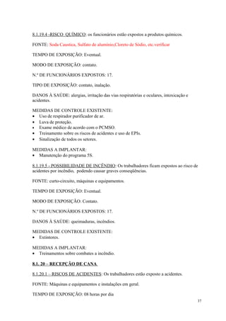37
8.1.19.4 -RISCO QUÍMICO: os funcionários estão expostos a produtos químicos.
FONTE: Soda Caustica, Sulfato de alumínio,Cloreto de Sódio, etc.verificar
TEMPO DE EXPOSIÇÃO: Eventual.
MODO DE EXPOSIÇÃO: contato.
N.º DE FUNCIONÁRIOS EXPOSTOS: 17.
TIPO DE EXPOSIÇÃO: contato, inalação.
DANOS À SAÚDE: alergias, irritação das vias respiratórias e oculares, intoxicação e
acidentes.
MEDIDAS DE CONTROLE EXISTENTE:
• Uso de respirador purificador de ar.
• Luva de proteção.
• Exame médico de acordo com o PCMSO.
• Treinamento sobre os riscos de acidentes e uso de EPIs.
• Sinalização de todos os setores.
MEDIDAS A IMPLANTAR:
• Manutenção do programa 5S.
8.1.19.5 - POSSIBILIDADE DE INCÊNDIO: Os trabalhadores ficam expostos ao risco de
acidentes por incêndio, podendo causar graves conseqüências.
FONTE: curto-circuito, máquinas e equipamentos.
TEMPO DE EXPOSIÇÃO: Eventual.
MODO DE EXPOSIÇÃO: Contato.
N.º DE FUNCIONÁRIOS EXPOSTOS: 17.
DANOS À SAÚDE: queimaduras, incêndios.
MEDIDAS DE CONTROLE EXISTENTE:
• Extintores.
MEDIDAS A IMPLANTAR:
• Treinamentos sobre combates a incêndio.
8.1. 20 – RECEPÇÃO DE CANA
8.1.20.1 – RISCOS DE ACIDENTES: Os trabalhadores estão exposto a acidentes.
FONTE: Máquinas e equipamentos e instalações em geral.
TEMPO DE EXPOSIÇÃO: 08 horas por dia
 