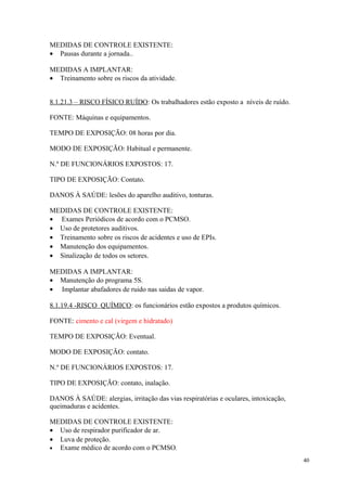 40
MEDIDAS DE CONTROLE EXISTENTE:
• Pausas durante a jornada..
MEDIDAS A IMPLANTAR:
• Treinamento sobre os riscos da atividade.
8.1.21.3 – RISCO FÍSICO RUÍDO: Os trabalhadores estão exposto a níveis de ruído.
FONTE: Máquinas e equipamentos.
TEMPO DE EXPOSIÇÃO: 08 horas por dia.
MODO DE EXPOSIÇÃO: Habitual e permanente.
N.º DE FUNCIONÁRIOS EXPOSTOS: 17.
TIPO DE EXPOSIÇÃO: Contato.
DANOS À SAÚDE: lesões do aparelho auditivo, tonturas.
MEDIDAS DE CONTROLE EXISTENTE:
• Exames Periódicos de acordo com o PCMSO.
• Uso de protetores auditivos.
• Treinamento sobre os riscos de acidentes e uso de EPIs.
• Manutenção dos equipamentos.
• Sinalização de todos os setores.
MEDIDAS A IMPLANTAR:
• Manutenção do programa 5S.
• Implantar abafadores de ruido nas saidas de vapor.
8.1.19.4 -RISCO QUÍMICO: os funcionários estão expostos a produtos químicos.
FONTE: cimento e cal (virgem e hidratado)
TEMPO DE EXPOSIÇÃO: Eventual.
MODO DE EXPOSIÇÃO: contato.
N.º DE FUNCIONÁRIOS EXPOSTOS: 17.
TIPO DE EXPOSIÇÃO: contato, inalação.
DANOS À SAÚDE: alergias, irritação das vias respiratórias e oculares, intoxicação,
queimaduras e acidentes.
MEDIDAS DE CONTROLE EXISTENTE:
• Uso de respirador purificador de ar.
• Luva de proteção.
• Exame médico de acordo com o PCMSO.
 