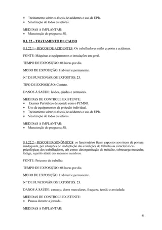 41
• Treinamento sobre os riscos de acidentes e uso de EPIs.
• Sinalização de todos os setores.
MEDIDAS A IMPLANTAR:
• Manutenção do programa 5S.
8.1. 22 – TRATAMENTO DE CALDO
8.1.22.1 – RISCOS DE ACIDENTES: Os trabalhadores estão exposto a acidentes.
FONTE: Máquinas e equipamentos e instalações em geral.
TEMPO DE EXPOSIÇÃO: 08 horas por dia
MODO DE EXPOSIÇÃO: Habitual e permanente.
N.º DE FUNCIONÁRIOS EXPOSTOS: 23.
TIPO DE EXPOSIÇÃO: Contato.
DANOS À SAÚDE: lesões, quedas e contusões.
MEDIDAS DE CONTROLE EXISTENTE:
• Exames Periódicos de acordo com o PCMSO.
• Uso de equipamentos de proteção individual.
• Treinamento sobre os riscos de acidentes e uso de EPIs.
• Sinalização de todos os setores.
MEDIDAS A IMPLANTAR:
• Manutenção do programa 5S.
8.1.22.2 – RISCOS ERGONÔMICOS: os funcionários ficam expostos aos riscos de postura
inadequada, por situações de inadaptação das condições de trabalho às características
psicológicas dos trabalhadores, tais como: desorganização do trabalho, sobrecarga muscular,
fadiga, repetitividade dos mesmos membros.
FONTE: Processo de trabalho.
TEMPO DE EXPOSIÇÃO: 08 horas por dia
MODO DE EXPOSIÇÃO: Habitual e permanente.
N.º DE FUNCIONÁRIOS EXPOSTOS: 23.
DANOS À SAÚDE: cansaço, dores musculares, fraqueza, tensão e ansiedade.
MEDIDAS DE CONTROLE EXISTENTE:
• Pausas durante a jornada..
MEDIDAS A IMPLANTAR:
 