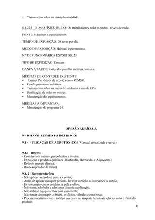 42
• Treinamento sobre os riscos da atividade.
8.1.22.3 – RISCO FÍSICO RUÍDO: Os trabalhadores estão exposto a níveis de ruído.
FONTE: Máquinas e equipamentos.
TEMPO DE EXPOSIÇÃO: 08 horas por dia.
MODO DE EXPOSIÇÃO: Habitual e permanente.
N.º DE FUNCIONÁRIOS EXPOSTOS: 23.
TIPO DE EXPOSIÇÃO: Contato.
DANOS À SAÚDE: lesões do aparelho auditivo, tonturas.
MEDIDAS DE CONTROLE EXISTENTE:
• Exames Periódicos de acordo com o PCMSO.
• Uso de protetores auditivos.
• Treinamento sobre os riscos de acidentes e uso de EPIs.
• Sinalização de todos os setores.
• Manutenção dos equipamentos.
MEDIDAS A IMPLANTAR:
• Manutenção do programa 5S.
DIVISÃO AGRÍCOLA
9 – RECONHECIMENTO DOS RISCOS
9.1 - APLICAÇÃO DE AGROTÓXICOS (Manual, motorizada e Aérea)
9.1.1 - Riscos:
- Contato com animais peçonhentos e insetos;
- Exposição a produtos químicos (Inseticidas, Herbicidas e Adjuvantes);
- Rede de energia elétrica;
- Ruido (operador de trator)
9.1. 2 - Recomendações:
- Não aplicar o produto contra o vento;
- Antes de aplicar qualquer produto, ler com atenção as instruções no rótulo;
- Evite contato com o produto na pele e olhos;
- Não fume, não beba e não coma durante a aplicação;
- Não utilizar equipamentos com vazamento;
- Não tentar desentupir os bicos , orifícios, válvulas com a boca;
- Procure imediatamente o médico em casos ou suspeita de intoxicação levando o rótulodo
produto;
 