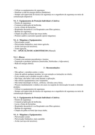 43
- Utilizar os equipamentos de segurança;
- Sinalizar a rede de energia elétrica (bandeiras).
- Sempre sob supervisão do técnico de segurança ou o engenheiro de segurança ou meio de
comunicação disponível
9.1. 3 - Equipamentos de Proteção Individual e Coletiva:
- Óculos de segurança;
- Conjunto p/aplicação de herbicida;
- Luvas e botas de borrachas;
- Respirador descartável e ou Respirador com filtro químico;
- Botinas de segurança;
- Chapéu de palha ou boné tipo touca árabe;
- Protetor auditivo auricular (quando operar máquinas).
9.1. 4 - Máquinas e Equipamentos:
- Pulverizador costal;
- Pulverizador hidráulico, mais trator agrícola;
- Avião (serviços de terceiros);
- Trator agrícola.
9.1 - APLICAÇÃO DE AGROTÓXICOS (Manual)
9.1.1 - Riscos:
- Contato com animais peçonhentos e insetos;
- Exposição a produtos químicos (Inseticidas, Herbicidas e Adjuvantes);
- Rede de energia elétrica;
9.1. 2 – Recomendações:
- Não aplicar o produto contra o vento;
- Antes de aplicar qualquer produto, ler com atenção as instruções no rótulo;
- Evite contato com o produto na pele e olhos;
- Não fume, não beba e não coma durante a aplicação;
- Não utilizar equipamentos com vazamento;
- Não tentar desentupir os bicos , orifícios, válvulas com a boca;
- Procure imediatamente o médico em casos ou suspeita de intoxicação levando o rótulodo
produto;
- Utilizar os equipamentos de segurança;
- Sempre sob supervisão do técnico de segurança ou o engenheiro de segurança ou meio de
comunicação disponível
9.1. 3 - Equipamentos de Proteção Individual e Coletiva:
- Óculos de segurança;
- Conjunto p/aplicação de herbicida;
- Luvas e botas de borrachas;
- Respirador descartável e ou Respirador com filtro químico;
- Botinas de segurança;
- Chapéu de palha ou boné tipo touca árabe;
9.1. 4 - Máquinas e Equipamentos:
- Pulverizador costal;
- Pulverizador hidráulico, mais camnhão
- Avião (serviços de terceiros);
 