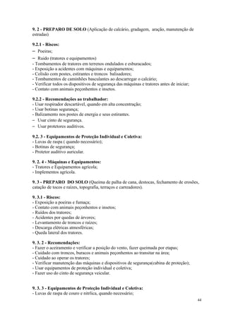 44
9. 2 - PREPARO DE SOLO (Aplicação de calcário, gradagem, aração, manutenção de
estradas)
9.2.1 - Riscos:
– Poeiras;
– Ruido (tratores e equipamentos)
- Tombamentos de tratores em terrenos ondulados e esburacados;
- Exposição a acidentes com máquinas e equipamentos;
- Colisão com postes, estirantes e troncos balisadores;
- Tombamentos de caminhões basculantes ao descarregar o calcário;
- Verificar todos os dispositivos de segurança das máquinas e tratores antes de iniciar;
- Contato com animais peçonhentos e insetos.
9.2.2 - Recomendações ao trabalhador:
- Usar respirador descartável, quando em alta concentração;
- Usar botinas segurança;
- Balizamento nos postes de energia e seus estirantes.
– Usar cinto de segurança.
– Usar protetores auditivos.
9.2. 3 - Equipamentos de Proteção Individual e Coletiva:
- Luvas de raspa ( quando necessário);
- Botinas de segurança;
- Protetor auditivo auricular.
9. 2. 4 - Máquinas e Equipamentos:
- Tratores e Equipamentos agrícola;
- Implementos agrícola.
9. 3 - PREPARO DO SOLO (Queima de palha de cana, destocas, fechamento de erosões,
catação de tocos e raízes, topografia, terraços e carreadores).
9. 3.1 - Riscos:
- Exposição a poeiras e fumaça;
- Contato com animais peçonhentos e insetos;
- Ruídos dos tratores;
- Acidentes por quedas de árvores;
- Levantamento de troncos e raízes;
- Descarga elétricas atmosféricas;
- Queda lateral dos tratores.
9. 3. 2 - Recomendações:
- Fazer o aceiramento e verificar a posição do vento, fazer queimada por etapas;
- Cuidado com troncos, buracos e animais peçonhentos ao transitar na área;
- Cuidado ao operar os tratores;
- Verificar manutenção das máquinas e dispositivos de segurança(cabina de proteção);
- Usar equipamentos de proteção individual e coletiva;
- Fazer uso do cinto de segurança veicular.
9. 3. 3 - Equipamentos de Proteção Individual e Coletiva:
- Luvas de raspa de couro e nitrlica, quando necessário;
 