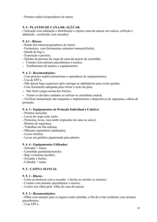 45
- Protetor auditivo(operadores de trator)
9. 4 - PLANTIO DE CANA-DE-AÇÚCAR
( Sulcação com adubação e distribuição e repicar cana-de-açúcar nos sulcos, cobrição e
adubação, recobrição com enxadas).
9. 4.1 - Riscos:
- Ruído dos tratores(operadores de trator)
- Ferimentos com ferramentas cortantes manuais(facão);
- Queda de bag’s;
- Exposição a poeiras;
- Quedas de pessoas da carga de cana-de-açúcar do caminhão;
– Contato com animais peçonhentos e insetos;
– Tombamento de tratores e equipamentos.
9. 4. 2 - Recomendações:
- Usar protetor auditivo(tratoristas e operadores de equipamentos);
- Uso de EPI’s;
- Não deixar bags suspensos após carregar as adubadeiras para evitar quedas;
- Usar ferramenta adequada para retirar o resto do pino;
– Não fazer cargas acima dos fueiros;
– Tomar os devidos cuidados ao utilizar os caminhões munck.
- Verificar manutenção das máquinas e implementos e dispositivos de segurança, cabina de
proteção;
9. 4. 3 - Equipamentos de Proteção Individual e Coletiva:
- Protetor auricular;
- Luvas de raspa cano curto;
- Perneiras, luvas, toca árabe (repicador de cana no sulco);
- Botinas de segurança.
- Trabalhar em fila indiana;
- Máscara respiratória (adubação);
- Luvas nitrílica.
- Luvas em grafatex pigmentada para plantio.
9. 4. 4 - Equipamentos Utilizados:
- Sulcador + trator;
- Caminhão guindaste(munck);
- Bag’s (sistema sacolão);
- Enxadas e facões;
- Cobridor + trator.
9. 5 - CAPINA MANUAL
9. 5. 1 - Riscos:
- Corte ao deslocar com a enxadas e facões ao amolar os mesmos;
- Contato com animais peçonhentos e insetos;
- Lesões nos olhos pela folha da cana-de-açúcar.
9. 5. 2 - Recomendações:
- Olhar com atenção para os lugares onde caminha, a fim de evitar acidentes com animais
peçonhentos;
- Usar EPI’s;
 