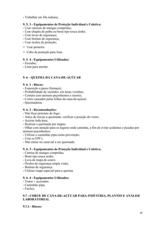 46
- Trabalhar em fila indiana;
9. 5. 3 - Equipamentos de Proteção Individual e Coletiva:
- Usar camisas de mangas compridas;
- Usar chapéu de palha ou boné tipo touca árabe;
- Usar luvas de segurança;
- Usar botinas de segurança;
- Usar óculos de proteção;
– Usar perneira.
– Cabo de proteção para lima.
9. 5. 4 - Equipamentos Utilizados:
- Enxadas;
- Lima para amolar.
9. 6 – QUEIMA DA CANA-DE-AÇÚCAR
9. 6. 1 - Riscos:
- Exposição a gases (fumaça);
- Probabilidade de incêndio, em áreas vizinhas;
- Contato com animais peçonhentos e insetos;
- Cortes causados pelas folhas da cana-de-açúcar;
- Queimaduras.
9. 6. 2 - Recomendações:
- Não ficar próximo do fogo;
- Antes de iniciar a queimada, verificar a posição do vento;
- Aceirar toda área;
- Realizar a queimada por etapas;
- Olhar com atenção para os lugares onde caminha, a fim de evitar acidentes e picadas por
animais peçonhentos;
- Utilizar o caminhão pipa como prevenção;
- Usar os EPI’s.
- Não entrar no canavial a ser queimado.
9. 6. 3 - Equipamentos de Proteção Individual e Coletiva:
- Camisa de mangas compridas;
- Boné tipo touca arabe;
- Luva de raspa de couro;
- Óculos de segurança ampla visão;
- Botinas de segurança.
- Utilizar roupa especial para a queima.
9. 6. 4 - Equipamentos Utilizados:
- Trator + aceirador;
- Caminhão pipa;
- Facões;
9.7 - CORTE DE CANA-DE-AÇÚCAR PARA INDÚSTRIA, PLANTIO E ANÁLISE
LABORATORIAL
9.7.1 - Riscos:
 