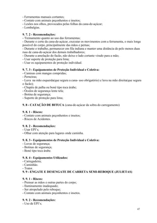 47
- Ferramentas manuais cortantes;
- Contato com animais peçonhentos e insetos;
- Lesões nos olhos, provocados pelas folhas da cana-de-açúcar;
- Lombalgias.
9. 7. 2 - Recomendações:
- Treinamento quanto ao uso das ferramentas;
- Durante o corte da cana-de-açúcar, executar os movimentos com a ferramenta, o mais longe
possível do corpo, principalmente das mãos e pernas;
- Durante o trabalho, permanecer em fila indiana e manter uma distância de pelo menos duas
ruas de cana-de-açúcar dos demais trabalhadores;
- Durante a amolação do facão, não deixe o lado cortante virado para a mão;
- Usar suporte de proteção para lima;
- Usar os equipamentos de proteção individual.
9. 7. 3 - Equipamentos de Proteção Individual e Coletiva:
- Camisas com mangas compridas;
- Perneiras;
- Luva na mão esquerda(que segura a cana- uso obrigatório) e luva na mão direita(que segura
o facão);
- Chapéu de palha ou boné tipo toca árabe;
- Óculos de segurança lente tela;
- Botina de segurança;
- Suporte de proteção para lima;
9. 8 - CATAÇÃO DE BITUCA (cana-de-açúcar da sobra do carregamento)
9. 8. 1 - Riscos:
- Contato com animais peçonhentos e insetos;
- Riscos de Acidentes.
9. 8. 2 - Recomendações:
- Usar EPI’s;
- Olhar com atenção para lugares onde caminha.
9. 8. 3 - Equipamentos de Proteção Individual e Coletiva:
- Luvas de segurança;
- Botinas de segurança;
- Boné tipo toca árabe.
9. 8. 4 - Equipamentos Utilizados:
- Carregadeira;
- Caminhão.
- Trator.
9. 9 - ENGATE E DESENGATE DE CARRETA SEMI-REBOQUE (JULIETAS)
9. 9. 1 - Riscos:
- Prensar as mãos e outras partes do corpo;
- Iluminamento inadequado;
- Ser atropelado pelo reboque;
- Contato com animais peçonhentos e insetos.
9. 9. 2 - Recomendações:
- Uso de EPI’s;
 