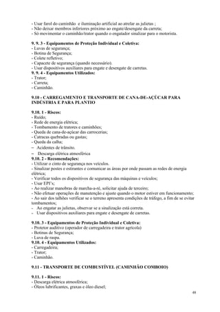 48
- Usar farol do caminhão e iluminação artificial ao atrelar as julietas ;
- Não deixar membros inferiores próximo ao engate/desengate da carreta;
- Só movimentar o caminhão/trator quando o engatador sinalizar para o motorista.
9. 9. 3 - Equipamentos de Proteção Individual e Coletiva:
- Luvas de segurança;
- Botina de Segurança;
- Colete refletivo;
- Capacete de segurança (quando necessário).
- Usar dispositivos auxiliares para engate e desengate de carretas.
9. 9. 4 - Equipamentos Utilizados:
- Trator;
- Carreta;
- Caminhão.
9.10 - CARREGAMENTO E TRANSPORTE DE CANA-DE-AÇÚCAR PARA
INDÚSTRIA E PARA PLANTIO
9.10. 1 - Riscos:
- Ruído;
- Rede de energia elétrica;
- Tombamento de tratores e caminhões;
- Queda de cana-de-açúcar das carrocerias;
- Catracas quebradas ou gastas;
- Queda da calha;
– Acidentes de trânsito.
– Descarga elétrica atmosférica
9.10. 2 - Recomendações:
- Utilizar o cinto de segurança nos veículos.
- Sinalizar postes e estirantes e comunicar as áreas por onde passam as redes de energia
elétrica;
- Verificar todos os dispositivos de segurança das máquinas e veículos;
- Usar EPI’s;
- Ao realizar manobras de marcha-a-ré, solicitar ajuda de terceiro;
- Não efetuar operações de manutenção e ajuste quando o motor estiver em funcionamento;
- Ao sair dos talhões verificar se o terreno apresenta condições de tráfego, a fim de se evitar
tombamentos;
– Ao engatar as julietas, observar se a sinalização está correta.
– Usar dispositivos auxiliares para engate e desengate de carretas.
9.10. 3 - Equipamentos de Proteção Individual e Coletiva:
- Protetor auditivo (operador de carregadeira e trator agrícola)
- Botinas de Segurança;
- Luva de raspa.
9.10. 4 - Equipamentos Utilizados:
- Carregadeira;
- Trator;
- Caminhão.
9.11 - TRANSPORTE DE COMBUSTÍVEL (CAMINHÃO COMBOIO)
9.11. 1 - Riscos:
- Descarga elétrica atmosférica;
- Óleos lubrificantes, graxas e óleo diesel;
 