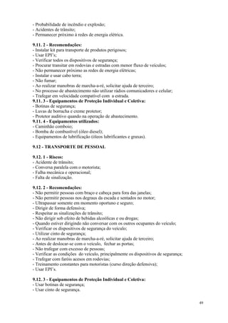 49
- Probabilidade de incêndio e explosão;
- Acidentes de trânsito;
- Permanecer próximo à redes de energia elétrica.
9.11. 2 - Recomendações:
- Instalar kit para transporte de produtos perigosos;
- Usar EPI’s;
- Verificar todos os dispositivos de segurança;
- Procurar transitar em rodovias e estradas com menor fluxo de veículos;
- Não permanecer próximo as redes de energia elétricas;
- Instalar e usar cabo terra;
- Não fumar;
- Ao realizar manobras de marcha-a-ré, solicitar ajuda de terceiro;
- No processo de abastecimento não utilizar rádios comunicadores e celular;
- Trafegar em velocidade compatível com a estrada.
9.11. 3 - Equipamentos de Proteção Individual e Coletiva:
- Botinas de segurança;
- Luvas de borracha e creme protetor;
- Protetor auditivo quando na operação de abastecimento.
9.11. 4 - Equipamentos utilizados:
- Caminhão comboio;
- Bomba de combustível (óleo diesel);
- Equipamentos de lubrificação (óleos lubrificantes e graxas).
9.12 - TRANSPORTE DE PESSOAL
9.12. 1 - Riscos:
- Acidente de trânsito;
- Conversa paralela com o motorista;
- Falha mecânica e operacional;
- Falta de sinalização.
9.12. 2 - Recomendações:
- Não permitir pessoas com braço e cabeça para fora das janelas;
- Não permitir pessoas nos degraus da escada e sentados no motor;
- Ultrapassar somente em momento oportuno e seguro;
- Dirigir de forma defensiva;
- Respeitar as sinalizações de trânsito;
- Não dirigir sob efeito de bebidas alcoólicas e ou drogas;
- Quando estiver dirigindo não conversar com os outros ocupantes do veículo;
- Verificar os dispositivos de segurança do veículo;
- Utilizar cinto de segurança;
- Ao realizar manobras de marcha-a-ré, solicitar ajuda de terceiro;
- Antes de deslocar-se com o veículo, fechar as portas;
- Não trafegar com excesso de pessoas;
- Verificar as condições do veículo, principalmente os dispositivos de segurança;
- Trafegar com faróis acesos em rodovias;
- Treinamento constantes para motoristas (curso direção defensiva);
- Usar EPI’s.
9.12. 3 - Equipamentos de Proteção Individual e Coletiva:
- Usar botinas de segurança;
- Usar cinto de segurança.
 