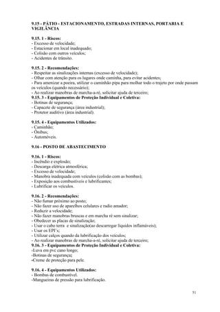 51
9.15 - PÁTIO - ESTACIONAMENTO, ESTRADAS INTERNAS, PORTARIA E
VIGILÂNCIA
9.15. 1 - Riscos:
- Excesso de velocidade;
- Estacionar em local inadequado;
- Colisão com outros veículos;
- Acidentes de trânsito.
9.15. 2 - Recomendações:
- Respeitar as sinalizações internas (excesso de velocidade);
- Olhar com atenção para os lugares onde caminha, para evitar acidentes;
- Para amenizar a poeira, utilizar o caminhão pipa para molhar todo o trajeto por onde passam
os veículos (quando necessário);
- Ao realizar manobras de marcha-a-ré, solicitar ajuda de terceiro;
9.15. 3 - Equipamentos de Proteção Individual e Coletiva:
- Botinas de segurança;
- Capacete de segurança (área industrial);
- Protetor auditivo (área industrial).
9.15. 4 - Equipamentos Utilizados:
- Caminhão;
- Ônibus;
- Automóveis.
9.16 - POSTO DE ABASTECIMENTO
9.16. 1 - Riscos:
- Incêndio e explosão;
- Descarga elétrica atmosférica;
- Excesso de velocidade;
- Manobra inadequada com veículos (colisão com as bombas);
- Exposição aos combustíveis e lubrificantes;
- Lubrificar os veículos.
9.16. 2 - Recomendações:
- Não fumar próximo ao posto;
- Não fazer uso de aparelhos celulares e radio amador;
- Reduzir a velocidade;
- Não fazer manobras bruscas e em marcha ré sem sinalizar;
- Obedecer as placas de sinalização;
- Usar o cabo terra e sinalização(ao descarregar líquidos inflamáveis);
- Usar os EPI’s;
- Utilizar calços quando da lubrificação dos veículos;
- Ao realizar manobras de marcha-a-ré, solicitar ajuda de terceiro;
9.16. 3 - Equipamentos de Proteção Individual e Coletiva:
-Luva em pvc cano longo;
-Botinas de segurança;
-Creme de proteção para pele.
9.16. 4 - Equipamentos Utilizados:
- Bombas de combustível.
-Mangueiras de pressão para lubrificação.
 