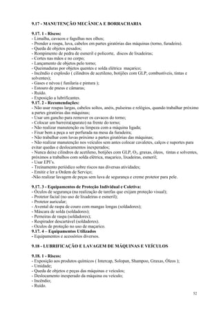 52
9.17 - MANUTENÇÃO MECÂNICA E BORRACHARIA
9.17. 1 - Riscos:
- Limalha, cavacos e fagulhas nos olhos;
- Prender a roupa, luva, cabelos em partes giratórias das máquinas (torno, furadeira).
- Queda de objetos pesados;
- Rompimento de pedra de esmeril e policorte, discos de lixadeiras;
- Cortes nas mãos e no corpo;
- Lançamento de objetos pelo torno;
- Queimaduras por objetos quentes e solda elétrica maçarico;
- Incêndio e explosão ( cilindros de acetileno, botijões com GLP, combustíveis, tintas e
solventes);
- Gases e névoa ( funilaria e pintura );
- Estouro de pneus e câmaras;
- Ruído.
- Exposição a lubrificantes.
9.17. 2 - Recomendações:
- Não usar roupas largas, cabelos soltos, anéis, pulseiras e relógios, quando trabalhar próximo
a partes giratórias das máquinas;
- Usar um gancho para remover os cavacos do torno;
- Colocar um barreira(aparato) na frente do torno;
- Não realizar manutenção ou limpeza com a máquina ligada;
- Fixar bem a peça a ser perfurada na mesa da furadeira;
- Não trabalhar com luvas próximo a partes giratórias das máquinas;
- Não realizar manutenção nos veículos sem antes colocar cavaletes, calços e suportes para
evitar quedas e deslocamentos inexperados;
- Nunca deixe cilindros de acetileno, botijões com GLP, O2, graxas, óleos, tintas e solventes,
próximos a trabalhos com solda elétrica, maçarico, lixadeiras, esmeril;
- Usar EPI’s.
- Treinamento periódico sobre riscos nas diversas atividades;
- Emitir e ler a Ordem de Serviço;
-Não realizar lavagem de peças sem luva de segurança e creme protetor para pele.
9.17. 3 - Equipamentos de Proteção Individual e Coletiva:
- Óculos de segurança (na realização de tarefas que exijam proteção visual);
- Protetor facial (no uso de lixadeiras e esmeril);
- Protetor auricular;
- Avental de raspa de couro com mangas longas (soldadores);
- Máscara de solda (soldadores);
- Perneiras de raspa (soldadores);
- Respirador descartável (soldadores).
- Oculos de proteção no uso de maçarico.
9.17. 4 – Equipamentos Utilizados
- Equipamentos e acessórios diversos.
9.18 - LUBRIFICAÇÃO E LAVAGEM DE MÁQUINAS E VEÍCULOS
9.18. 1 - Riscos:
- Exposição aos produtos químicos ( Intercap, Solopan, Shampoo, Graxas, Óleos );
- Umidade;
- Queda de objetos e peças das máquinas e veículos;
- Deslocamento inesperado da máquina ou veículo;
- Incêndio;
- Ruído.
 