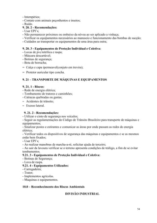 54
- Intempéries;
- Contato com animais peçonhentos e insetos;
- Ruído.
9. 20. 2 - Recomendações:
- Usar EPI’s;
- Não permanecer próximos ou embaixo da névoa ao ser aplicado a vinhaça;
- Verificar os equipamentos necessários ao manuseio e funcionamento das bombas de sucção;
- Cuidados ao transportar os equipamentos de uma área para outra;
9. 20. 3 - Equipamentos de Proteção Individual e Coletiva:
- Luvas de pvc/nitrílica e raspa;
- Máscara descartável;
- Botinas de segurança;
- Bota de borracha;
– Calça e capa ipermeavel(conjuto em trevira);
– Protetor auricular tipo concha.
9. 21 – TRANSPORTE DE MÁQUINAS E EQUIPAMENTOS
9. 21. 1 - Riscos:
- Rede de energia elétrica;
- Tombamento de tratores e caminhões;
- Catracas quebradas ou gastas;
– Acidentes de trânsito;
– Exesso lateral.
9. 21. 2 - Recomendações:
- Utilizar o cinto de segurança nos veículos;
- Seguir as regulamentações do Código de Trânsito Brasileiro para transporte de máquinas e
equipamentos;
- Sinalizar postes e estirantes e comunicar as áreas por onde passam as redes de energia
elétrica;
- Verificar todos os dispositivos de segurança das máquinas e equipamentos e se as mesmos
estão bem fixados;
- Usar EPI’s;
- Ao realizar manobras de marcha-a-ré, solicitar ajuda de terceiro;
- Ao sair da lavoura verificar se o terreno apresenta condições de tráfego, a fim de se evitar
tombamentos.
9.21. 3 - Equipamentos de Proteção Individual e Coletiva:
- Botinas de Segurança;
- Luva de raspa.
9.21. 4 - Equipamentos Utilizados:
- Carregadeira;
- Trator;
- Implementos agrícolas.
- Maquinas e equipamentos.
10.0 – Reconhecimento dos Riscos Ambientais
DIVISÃO INDUSTRIAL
 