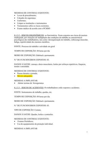 7
MEDIDAS DE CONTROLE EXISTENTE:
• Luvas de procedimento;
• Calçados de segurança;
• Uniformes;
• Limpar as instalações e instrumentos.
• Treinamentos sobre os riscos existentes.
• Exame médico de acordo com o PCMSO
8.1.3.2 – RISCOS ERGONÔMICOS: os funcionários ficam expostos aos riscos de postura
inadequada, por situações de inadaptação das condições de trabalho as características
psicológicas dos trabalhadores, tais como: desorganização do trabalho, sobrecarga muscular,
fadiga, repetitividade dos mesmos membros.
FONTE: Processo de trabalho e atividade em geral
TEMPO DE EXPOSIÇÃO: 08 horas por dia
MODO DE EXPOSIÇÃO: Habitual e permanente.
N.º DE FUNCIONÁRIOS EXPOSTOS: 03.
DANOS À SAÚDE: cansaço, dores musculares, lesões por esforços repetitivos, fraqueza,
tensão e ansiedade.
MEDIDAS DE CONTROLE EXISTENTE:
• Pausas durante a jornada;
• Móveis adequados.
MEDIDAS A IMPLANTAR:
• Adotar normas de biosegurança.
8.1.3.3 – RISCOS DE ACIDENTES: Os trabalhadores estão expostos a acidentes.
FONTE: Instrumentos de trabalho, quedas, etc;
TEMPO DE EXPOSIÇÃO: 08 horas por dia
MODO DE EXPOSIÇÃO: Habitual e permanente.
N.º DE FUNCIONÁRIOS EXPOSTOS: 03.
TIPO DE EXPOSIÇÃO: Contato.
DANOS À SAÚDE: Quedas, lesões e contusões.
MEDIDAS DE CONTROLE EXISTENTE:
• Exames Periódicos;
• Uso de equipamentos de proteção individual.
MEDIDAS A IMPLANTAR
 