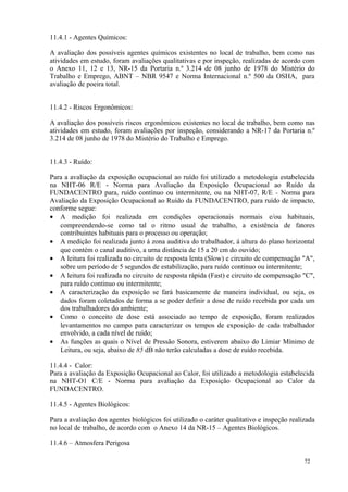 72
11.4.1 - Agentes Químicos:
A avaliação dos possíveis agentes químicos existentes no local de trabalho, bem como nas
atividades em estudo, foram avaliações qualitativas e por inspeção, realizadas de acordo com
o Anexo 11, 12 e 13, NR-15 da Portaria n.º 3.214 de 08 junho de 1978 do Mistério do
Trabalho e Emprego, ABNT – NBR 9547 e Norma Internacional n.º 500 da OSHA, para
avaliação de poeira total.
11.4.2 - Riscos Ergonômicos:
A avaliação dos possíveis riscos ergonômicos existentes no local de trabalho, bem como nas
atividades em estudo, foram avaliações por inspeção, considerando a NR-17 da Portaria n.º
3.214 de 08 junho de 1978 do Mistério do Trabalho e Emprego.
11.4.3 - Ruído:
Para a avaliação da exposição ocupacional ao ruído foi utilizado a metodologia estabelecida
na NHT-06 R/E - Norma para Avaliação da Exposição Ocupacional ao Ruído da
FUNDACENTRO para, ruído contínuo ou intermitente, ou na NHT-07, R/E - Norma para
Avaliação da Exposição Ocupacional ao Ruído da FUNDACENTRO, para ruído de impacto,
conforme segue:
• A medição foi realizada em condições operacionais normais e/ou habituais,
compreendendo-se como tal o ritmo usual de trabalho, a existência de fatores
contribuintes habituais para o processo ou operação;
• A medição foi realizada junto á zona auditiva do trabalhador, á altura do plano horizontal
que contém o canal auditivo, a urna distância de 15 a 20 cm do ouvido;
• A leitura foi realizada no circuito de resposta lenta (Slow) e circuito de compensação "A",
sobre um período de 5 segundos de estabilização, para ruído continuo ou intermitente;
• A leitura foi realizada no circuito de resposta rápida (Fast) e circuito de compensação "C",
para ruído continuo ou intermitente;
• A caracterização da exposição se fará basicamente de maneira individual, ou seja, os
dados foram coletados de forma a se poder definir a dose de ruído recebida por cada um
dos trabalhadores do ambiente;
• Como o conceito de dose está associado ao tempo de exposição, foram realizados
levantamentos no campo para caracterizar os tempos de exposição de cada trabalhador
envolvido, a cada nível de ruído;
• As funções as quais o Nível de Pressão Sonora, estiverem abaixo do Limiar Mínimo de
Leitura, ou seja, abaixo de 85 dB não terão calculadas a dose de ruído recebida.
11.4.4 - Calor:
Para a avaliação da Exposição Ocupacional ao Calor, foi utilizado a metodologia estabelecida
na NHT-O1 C/E - Norma para avaliação da Exposição Ocupacional ao Calor da
FUNDACENTRO.
11.4.5 - Agentes Biológicos:
Para a avaliação dos agentes biológicos foi utilizado o caráter qualitativo e inspeção realizada
no local de trabalho, de acordo com o Anexo 14 da NR-15 – Agentes Biológicos.
11.4.6 – Atmosfera Perigosa
 