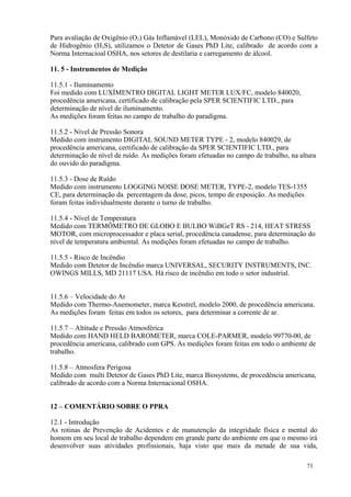 73
Para avaliação de Oxigênio (O2) Gás Inflamável (LEL), Monóxido de Carbono (CO) e Sulfeto
de Hidrogênio (H2S), utilizamos o Detetor de Gases PhD Lite, calibrado de acordo com a
Norma Internacioal OSHA, nos setores de destilaria e carregamento de álcool.
11. 5 - Instrumentos de Medição
11.5.1 - Iluminamento
Foi medido com LUXÍMENTRO DIGITAL LIGHT METER LUX/FC, modelo 840020,
procedência americana, certificado de calibração pela SPER SCIENTIFIC LTD., para
determinação de nível de iluminamento.
As medições foram feitas no campo de trabalho do paradigma.
11.5.2 - Nível de Pressão Sonora
Medido com instrumento DIGITAL SOUND METER TYPE - 2, modelo 840029, de
procedência americana, certificado de calibração da SPER SCIENTIFIC LTD., para
determinação de nível de ruído. As medições foram efetuadas no campo de trabalho, na altura
do ouvido do paradigma.
11.5.3 - Dose de Ruído
Medido com instrumento LOGGING NOISE DOSE METER, TYPE-2, modelo TES-1355
CE, para determinação da percentagem da dose, picos, tempo de exposição. As medições
foram feitas individualmente durante o turno de trabalho.
11.5.4 - Nível de Temperatura
Medido com TERMÔMETRO DE GLOBO E BULBO WiBGeT RS - 214, HEAT STRESS
MOTOR, com microprocessador e placa serial, procedência canadense, para determinação do
nível de temperatura ambiental. As medições foram efetuadas no campo de trabalho.
11.5.5 - Risco de Incêndio
Medido com Detetor de Incêndio marca UNIVERSAL, SECURITY INSTRUMENTS, INC.
OWINGS MILLS, MD 21117 USA. Há risco de incêndio em todo o setor industrial.
11.5.6 – Velocidade do Ar
Medido com Thermo-Anemometer, marca Kesstrel, modelo 2000, de procedência americana.
As medições foram feitas em todos os setores, para determinar a corrente de ar.
11.5.7 – Altitude e Pressão Atmosférica
Medido com HAND HELD BAROMETER, marca COLE-PARMER, modelo 99770-00, de
procedência americana, calibrado com GPS. As medições foram feitas em todo o ambiente de
trabalho.
11.5.8 – Atmosfera Perigosa
Medido com multi Detetor de Gases PhD Lite, marca Biosystems, de procedência americana,
calibrado de acordo com a Norma Internacional OSHA.
12 – COMENTÁRIO SOBRE O PPRA
12.1 - Introdução
As rotinas de Prevenção de Acidentes e de manutenção da integridade física e mental do
homem em seu local de trabalho dependem em grande parte do ambiente em que o mesmo irá
desenvolver suas atividades profissionais, haja visto que mais da metade de sua vida,
 