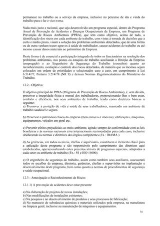 74
permanece no trabalho ou a serviço da empresa, inclusive no percurso de ida e vinda do
trabalho para o lar e vice-versa.
Nada mais justo e racional, que seja desenvolvido um programa especial, dentro do Programa
Anual de Prevenção de Acidentes e Doenças Ocupacionais da Empresa, um Programa de
Prevenção de Riscos Ambientais (PPRA), que tem como objetivo, acima de tudo, a
identificação dos riscos em cada ambiente de trabalho, com vistas à tomada de decisões que a
curto e médio prazo, visam a solução dos problemas ambientais detectados, que de uma forma
ou de outra venham trazer agravos à saúde do trabalhador, causar acidentes do trabalho ou até
mesmo causar danos materiais ao patrimônio da Empresa.
Deste forma é de essencial a participação integrada de todos os funcionários na resolução dos
problemas ambientais, nos postos ou estações de trabalho auxiliando a Direção da Empresa
(empregado) e ao Engenheiro de Segurança do Trabalho (consultor) quanto ao
reconhecimento, avaliação e controle dos riscos detectados, de maneira que os mesmos sejam
colocados em ordem de prioridades e solucionados caso a caso, em cumprimento à Lei
6.514/77, Portaria 3.214/78 (NR 9) e demais Normas Regulamentadoras do Ministério do
Trabalho.
12.2 - Objetivo
O objetivo principal do PPRA (Programa de Prevenção de Riscos Ambientais), é, sem dúvida,
preservar a integridade física e mental dos trabalhadores, proporcionando-lhes o bem estar,
conforto e eficiência, nos seus ambientes de trabalho, tendo como diretrizes básicas o
seguinte:
a) Promover a proteção de vida e saúde de seus trabalhadores, mantendo um ambiente de
trabalho saudável e seguro.
b) Preservar o patrimônio físico da empresa (bens móveis e imóveis), edificações, máquinas,
equipamentos, veículos em geral etc.
c) Prevenir efeitos prejudiciais ao meio ambiente, agindo sempre de conformidade com as leis
brasileiras e às normas nacionais e/ou internacionais recomendadas para cada caso, inclusive
obedecendo às normas e diretrizes dos órgãos competentes (Ex.: IBAMA ).
d) As gerências, em todos os níveis, chefias e supervisões, constituem o elemento chave para
a aplicação deste programa e são responsáveis pelo cumprimento das diretrizes aqui
estabelecidas, operacionalizando estes preceitos através de programas especiais, adaptados a
cada setor ou ambiente de trabalho (Ex.: 5S e ISO 14000).
e) O engenheiro de segurança do trabalho, assim como também seus auxiliares, assessorará
todos os escalões da empresa, diretoria, gerências, chefias e supervisões no implantação e
desenvolvimento deste programa, bem como quanto a normas de procedimentos de segurança
e saúde ocupacional.
12.3 - Antecipação o Reconhecimento de Riscos
12.1.1) A prevenção de acidentes deve estar presente:
a) Na elaboração de projetos de novas instalações;
b) Nas modificações de instalações existentes;
c) Na pesquisa e no desenvolvimento de produtos e seus processos de fabricação;
d) No manuseio de substâncias químicas e materiais utilizados pela empresa, na manufatura
ou limpeza geral, inclusive na manutenção de máquinas e equipamentos.
 