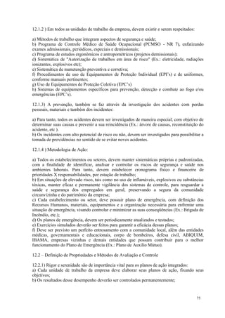 75
12.1.2 ) Em todos as unidades de trabalho da empresa, devem existir e serem respeitados:
a) Métodos de trabalho que integram aspectos de segurança e saúde;
b) Programa de Controle Médico de Saúde Ocupacional (PCMSO - NR 7), enfatizando
exames admissionais, periódicos, especiais e demissionais;
c) Programa de estudos ergonômicos e antropométricos (projetos demissionais);
d) Sistemática de "Autorização de trabalhos em área de risco" (Ex.: eletricidade, radiações
ionizantes, explosivos etc);
e) Sistemática de manutenção preventiva e corretiva;
f) Procedimentos de uso de Equipamentos de Proteção Individual (EPI’s) e de uniformes,
conforme manuais pertinentes;
g) Uso de Equipamentos de Proteção Coletiva (EPC’s)
h) Sistemas de equipamentos específicos para prevenção, detecção e combate ao fogo e/ou
emergências (EPC’s).
12.1.3) A prevenção, também se faz através da investigação dos acidentes com perdas
pessoais, materiais e também dos incidentes:
a) Para tanto, todos os acidentes devem ser investigados de maneira especial, com objetivo de
determinar suas causas e prevenir a sua reincidência (Ex.: árvore de causas, reconstituição do
acidente, etc ).
b) Os incidentes com alto potencial de risco ou não, devem ser investigados para possibilitar a
tomada de providências no sentido de se evitar novos acidentes.
12.1.4 ) Metodologia de Ação:
a) Todos os estabelecimentos ou setores, devem manter sistemáticas próprias e padronizadas,
com a finalidade de identificar, analisar e controlar os riscos de segurança e saúde nos
ambientes laborais. Para tanto, devem estabelecer cronograma físico e financeiro de
prioridades X responsabilidades, por estação de trabalho;
b) Em situações de elevado risco, tais como no uso de inflamáveis, explosivos ou substâncias
tóxicas, manter eficaz e permanente vigilância dos sistemas de controle, para resguardar a
saúde e segurança dos empregados em geral, preservando a segura da comunidade
circunvizinha e do patrimônio da empresa;
c) Cada estabelecimento ou setor, deve possuir plano de emergência, com definição dos
Recursos Humanos, materiais, equipamentos e a organização necessária para enfrentar uma
situação de emergência, visando controlar e minimizar as suas conseqüências (Ex.: Brigada de
Incêndio, etc.);
d) Os planos de emergência, devem ser periodicamente atualizados e testados;
e) Exercícios simulados deverão ser feitos para garantir a eficácia dessas planos;
f) Deve ser previsto um perfeito entrosamento com a comunidade local, além das entidades
médicas, governamentais e educacionais, corpo de bombeiros, defesa civil, ABIQUIM,
IBAMA, empresas vizinhas e demais entidades que possam contribuir para o melhor
funcionamento do Plano de Emergência (Ex.: Plano de Auxílio Mútuo).
12.2 – Definição de Propriedades e Métodos de Avaliação e Controle
12.2.1) Rigor e serenidade são de importância vital para os planos de ação integrados:
a) Cada unidade de trabalho da empresa deve elaborar seus planos de ação, fixando seus
objetivos;
b) Os resultados desse desempenho deverão ser controlados permanentemente;
 