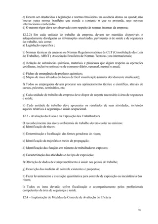 76
c) Devem ser obedecidas a legislação e normas brasileiras, na ausência destas ou quando não
houver outra norma brasileira que atenda a contento o que se pretende, usar normas
internacionais conhecidas.
d) O mesmo rigor deve ser observado com respeito ás normas internas da empresa;
12.2.2) Em cada unidade de trabalho da empresa, devem ser mantidas disponíveis e
adequadamente divulgadas as informações atualizadas, pertinentes à de saúde e de segurança
do trabalho, tais como:
a) Legislação especifica ;
b) Normas técnicas da empresa ou Normas Regulamentadoras de CLT (Consolidação das Leis
do Trabalho), ABNT ( Associação Brasileira de Normas Técnicas ) ou internacionais;
c) Relação de substâncias químicas, materiais e processos que digam respeito às operações
cotidianas, inclusive estimativa de consumo diário, semanal, mensal e anual;
d) Fichas de emergência de produtos químicos;
e) Mapas de risco afixados em locais de fácil visualização (manter devidamente atualizado);
f) Todos os empregados devem procurar seu aprimoramento técnico e científico, através de
cursos, palestras, seminários, etc;
g) Cada unidade de trabalho da empresa deve dispor de suporte necessário à área de segurança
e saúde;
h) Cada unidade de trabalho deve apresentar os resultados de suas atividades, incluindo
aqueles relativos à segurança e saúde ocupacional.
12.3 - Avaliação do Risco e da Exposição dos Trabalhadores
O reconhecimento dos riscos ambientais do trabalho deverá conter no mínimo:
a) Identificação de riscos;
b) Determinação e localização das fontes geradoras de riscos;
c) Identificação da trajetória e meios de propagação;
d) Identificação das funções em número de trabalhadores expostos;
e) Caracterização das atividades e do tipo de exposição;
f) Obtenção de dados de comprometimento à saúde nos postos de trabalho;
g) Descrição das medidas de controle existentes e propostas;
h) Fazer levantamento e avaliação quantitativa para controle de exposição ou inexistência dos
riscos;
i) Todos os itens deverão sofrer fiscalização e acompanhamento pelos profissionais
competentes da área de segurança e saúde.
12.4 – Implantação de Medidas de Controle de Avaliação de Eficácia
 
