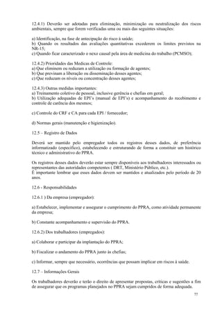 77
12.4.1) Deverão ser adotadas para eliminação, minimização ou neutralização dos riscos
ambientais, sempre que forem verificadas uma ou mais das seguintes situações:
a) Identificação, na fase de antecipação do risco à saúde;
b) Quando os resultados das avaliações quantitativas excederem os limites previstos na
NR-15;
c) Quando ficar caracterizado o nexo causal pela área de medicina do trabalho (PCMSO);
12.4.2) Prioridades das Medicas de Controle:
a) Que eliminem ou reduzam a utilização ou formação de agentes;
b) Que previnam a liberação ou disseminação desses agentes;
c) Que reduzam os níveis ou concentração desses agentes;
12.4.3) Outras medidas importantes:
a) Treinamento coletivo de pessoal, inclusive gerência e chefias em geral;
b) Utilização adequadas de EPI’s (manual de EPI’s) e acompanhamento do recebimento e
controle de carência dos mesmos;
c) Controle do CRF e CA para cada EPI / fornecedor;
d) Normas gerais (manutenção e higienização).
12.5 – Registro de Dados
Deverá ser mantido pelo empregador todos os registros desses dados, de preferência
informatizado (específico), estabelecendo e estruturando de forma a constituir um histórico
técnico e administrativo do PPRA.
Os registros desses dados deverão estar sempre disponíveis aos trabalhadores interessados ou
representantes das autoridades competentes ( DRT, Ministério Público, etc.).
É importante lembrar que esses dados devem ser mantidos e atualizados pelo período de 20
anos.
12.6 - Responsabilidades
12.6.1 ) Da empresa (empregador):
a) Estabelecer, implementar e assegurar o cumprimento do PPRA, como atividade permanente
da empresa;
b) Constante acompanhamento e supervisão do PPRA.
12.6.2) Dos trabalhadores (empregados):
a) Colaborar e participar da implantação do PPRA;
b) Fiscalizar o andamento do PPRA junto às chefias;
c) Informar, sempre que necessário, ocorrências que possam implicar em riscos à saúde.
12.7 – Informações Gerais
Os trabalhadores deverão e terão o direito de apresentar propostas, críticas e sugestões a fim
de assegurar que os programas planejados no PPRA sejam cumpridos de forma adequada.
 