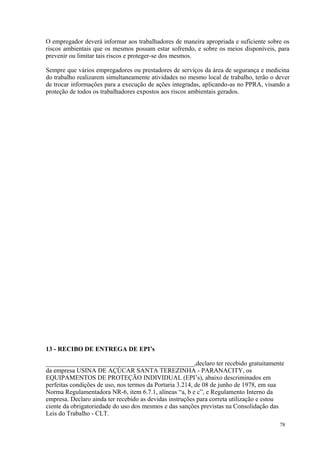 78
O empregador deverá informar aos trabalhadores de maneira apropriada e suficiente sobre os
riscos ambientais que os mesmos possam estar sofrendo, e sobre os meios disponíveis, para
prevenir ou limitar tais riscos e proteger-se dos mesmos.
Sempre que vários empregadores ou prestadores de serviços da área de segurança e medicina
do trabalho realizarem simultaneamente atividades no mesmo local de trabalho, terão o dever
de trocar informações para a execução de ações integradas, aplicando-as no PPRA, visando a
proteção de todos os trabalhadores expostos aos riscos ambientais gerados.
13 - RECIBO DE ENTREGA DE EPI’s
______________________________________________,declaro ter recebido gratuitamente
da empresa USINA DE AÇÚCAR SANTA TEREZINHA - PARANACITY, os
EQUIPAMENTOS DE PROTEÇÃO INDIVIDUAL (EPI’s), abaixo descriminados em
perfeitas condições de uso, nos termos da Portaria 3.214, de 08 de junho de 1978, em sua
Norma Regulamentadora NR-6, item 6.7.1, alíneas “a, b e c”, e Regulamento Interno da
empresa. Declaro ainda ter recebido as devidas instruções para correta utilização e estou
ciente da obrigatoriedade do uso dos mesmos e das sanções previstas na Consolidação das
Leis do Trabalho - CLT.
 