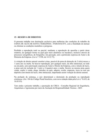 81
15 - RESERVA DE DIREITOS
O presente trabalho tem destinação exclusiva para melhorias das condições de trabalho da
USINA DE AÇÚCAR SANTA TEREZINHA - PARANACITY, com a finalidade de atenuar
ou eliminar as condições insalubres e perigosas.
Proibida a reprodução total ou parcial, mediante a reprodução de apostilas a partir deste
relatório, de qualquer forma ou qual quer meio eletrônico ou mecânico, inclusive através de
processos xerográficos, de fotografia e de gravação, sem a permissão expressa do Autor e da
Diretoria da Empresa. (Lei n.º 5.598, de 14.12.73).
A violação de direito autoral constitui crime, passível de pena de detenção de 3 (três) meses a
1 (um) ano ou multa. Se houver reprodução, por qualquer meio, da obra intelectual, no todo
ou em parte, sem autorização expressa do Autor e Diretor da Empresa, com o intuito de lucro,
a pena será de reclusão de 1 (um) a 4 (quatro) anos e multa. Incorre na mesma pena quem
vende, expõe à venda, aluga, introduz no país, adquire, oculta, empresta, troca ou tem um
depósito com intuito de lucro, obra intelectual, importando assim violação de direito autoral.
Na prolação da sentença, o juiz determinará a destruição da produção ou reprodução
criminosa. (Art. 184 do Código Penal brasileiro, com nova redação dada pela Lei n.º 8.635, de
16.03.93).
Tem ainda o presente trabalho, a pactuação do CREA - Conselho Regional de Engenharia,
Arquitetura e Agronomia por meio da Anotação de Responsabilidade Técnica - ART.
 