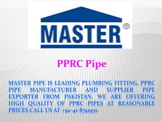 MASTER PIPE IS LEADING PLUMBING FITTING, PPRC
PIPE MANUFACTURER AND SUPPLIER PIPE
EXPORTER FROM PAKISTAN. WE ARE OFFERING
HIGH QUALITY OF PPRC PIPES AT REASONABLE
PRICES.CALL US AT +92-41-8741931.
PPRC Pipe
 