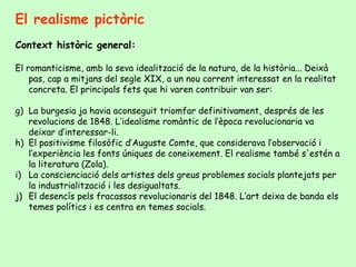 El realisme pictòric Context històric general: El romanticisme, amb la seva idealització de la natura, de la història... Deixà pas, cap a mitjans del segle XIX, a un nou corrent interessat en la realitat concreta. El principals fets que hi varen contribuir van ser: La burgesia ja havia aconseguit triomfar definitivament, després de les revolucions de 1848. L’idealisme romàntic de l’època revolucionaria va deixar d’interessar-li. El positivisme filosòfic d’Auguste Comte, que considerava l’observació i l’experiència les fonts úniques de coneixement. El realisme també s'estén a la literatura (Zola). La conscienciació dels artistes dels greus problemes socials plantejats per la industrialització i les desigualtats. El desencís pels fracassos revolucionaris del 1848. L’art deixa de banda els temes polítics i es centra en temes socials.  