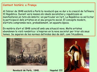 Context històric a França Al febrer de 1848 esclatà a París la revolució que va dur a la creació de l’efímera II República. Durant varis mesos els ideals socialistes y republicans es manifestaren en tots els àmbits i en particular en l’art. La República va sol·licitar la participació dels artistes en el seu projecte social. El concepte modern, d’artista compromès neix, probablement, en aquesta època.  En matèria d’art el 1848 coincidí amb una situació nova. Molts artistes abandonen la visió romàntica i s’inspiren en la nova societat per triar els seus temes. Se separen de les normes definides des de dalt, com l’Acadèmia. Revolució de París, 1848.  Napoleó III 